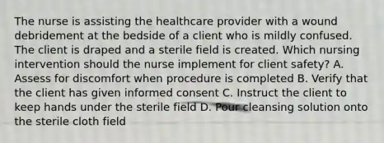 The nurse is assisting the healthcare provider with a wound debridement at the bedside of a client who is mildly confused. The client is draped and a sterile field is created. Which nursing intervention should the nurse implement for client safety? A. Assess for discomfort when procedure is completed B. Verify that the client has given informed consent C. Instruct the client to keep hands under the sterile field D. Pour cleansing solution onto the sterile cloth field