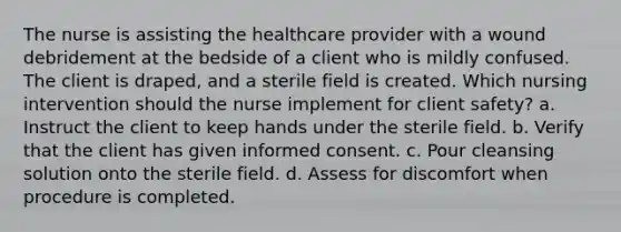 The nurse is assisting the healthcare provider with a wound debridement at the bedside of a client who is mildly confused. The client is draped, and a sterile field is created. Which nursing intervention should the nurse implement for client safety? a. Instruct the client to keep hands under the sterile field. b. Verify that the client has given informed consent. c. Pour cleansing solution onto the sterile field. d. Assess for discomfort when procedure is completed.