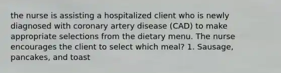 the nurse is assisting a hospitalized client who is newly diagnosed with coronary artery disease (CAD) to make appropriate selections from the dietary menu. The nurse encourages the client to select which meal? 1. Sausage, pancakes, and toast