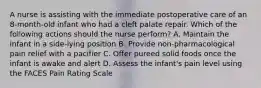 A nurse is assisting with the immediate postoperative care of an 8-month-old infant who had a cleft palate repair. Which of the following actions should the nurse perform? A. Maintain the infant in a side-lying position B. Provide non-pharmacological pain relief with a pacifier C. Offer pureed solid foods once the infant is awake and alert D. Assess the infant's pain level using the FACES Pain Rating Scale