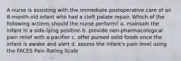 A nurse is assisting with the immediate postoperative care of an 8-month-old infant who had a cleft palate repair. Which of the following actions should the nurse perform? a. maintain the infant in a side-lying position b. provide non-pharmacological pain relief with a pacifier c. offer pureed solid foods once the infant is awake and alert d. assess the infant's pain level using the FACES Pain Rating Scale