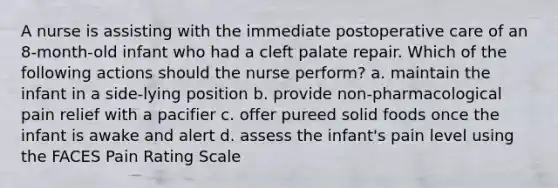 A nurse is assisting with the immediate postoperative care of an 8-month-old infant who had a cleft palate repair. Which of the following actions should the nurse perform? a. maintain the infant in a side-lying position b. provide non-pharmacological pain relief with a pacifier c. offer pureed solid foods once the infant is awake and alert d. assess the infant's pain level using the FACES Pain Rating Scale