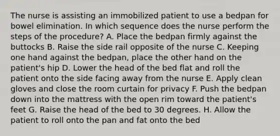 The nurse is assisting an immobilized patient to use a bedpan for bowel elimination. In which sequence does the nurse perform the steps of the procedure? A. Place the bedpan firmly against the buttocks B. Raise the side rail opposite of the nurse C. Keeping one hand against the bedpan, place the other hand on the patient's hip D. Lower the head of the bed flat and roll the patient onto the side facing away from the nurse E. Apply clean gloves and close the room curtain for privacy F. Push the bedpan down into the mattress with the open rim toward the patient's feet G. Raise the head of the bed to 30 degrees. H. Allow the patient to roll onto the pan and fat onto the bed