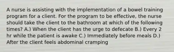 A nurse is assisting with the implementation of a bowel training program for a client. For the program to be effective, the nurse should take the client to the bathroom at which of the following times? A.) When the client has the urge to defecate B.) Every 2 hr while the patient is awake C.) Immediately before meals D.) After the client feels abdominal cramping