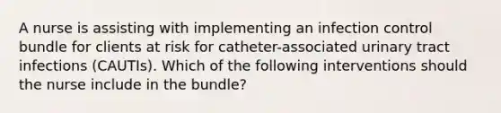 A nurse is assisting with implementing an infection control bundle for clients at risk for catheter-associated urinary tract infections (CAUTIs). Which of the following interventions should the nurse include in the bundle?