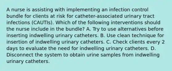 A nurse is assisting with implementing an infection control bundle for clients at risk for catheter-associated urinary tract infections (CAUTIs). Which of the following interventions should the nurse include in the bundle? A. Try to use alternatives before inserting indwelling urinary catheters. B. Use clean technique for insertion of indwelling urinary catheters. C. Check clients every 2 days to evaluate the need for indwelling urinary catheters. D. Disconnect the system to obtain urine samples from indwelling urinary catheters.