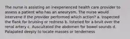 The nurse is assisting an inexperienced health care provider to assess a patient who has an aneurysm. The nurse would intervene if the provider performed which action? a. Inspected the flank for bruising or redness b. listened for a bruit over the renal artery c. Auscultated the abdomen for bowel sounds d. Palapated deeply to locate masses or tenderness