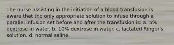 The nurse assisting in the initiation of a blood transfusion is aware that the only appropriate solution to infuse through a parallel infusion set before and after the transfusion is: a. 5% dextrose in water. b. 10% dextrose in water. c. lactated Ringer's solution. d. normal saline.