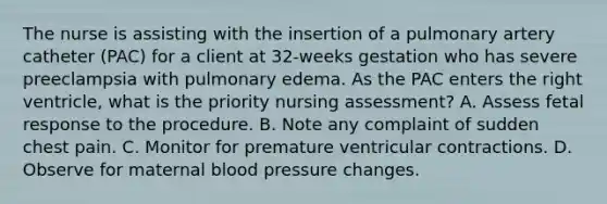 The nurse is assisting with the insertion of a pulmonary artery catheter (PAC) for a client at 32-weeks gestation who has severe preeclampsia with pulmonary edema. As the PAC enters the right ventricle, what is the priority nursing assessment? A. Assess fetal response to the procedure. B. Note any complaint of sudden chest pain. C. Monitor for premature ventricular contractions. D. Observe for maternal blood pressure changes.