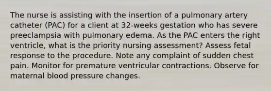 The nurse is assisting with the insertion of a pulmonary artery catheter (PAC) for a client at 32-weeks gestation who has severe preeclampsia with pulmonary edema. As the PAC enters the right ventricle, what is the priority nursing assessment? Assess fetal response to the procedure. Note any complaint of sudden chest pain. Monitor for premature ventricular contractions. Observe for maternal blood pressure changes.