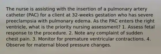 The nurse is assisting with the insertion of a pulmonary artery catheter (PAC) for a client at 32-weeks gestation who has severe preeclampsia with pulmonary edema. As the PAC enters the right ventricle, what is the priority nursing assessment? 1. Assess fetal response to the procedure. 2. Note any complaint of sudden chest pain. 3. Monitor for premature ventricular contractions. 4. Observe for maternal blood pressure changes.