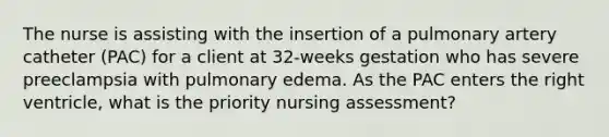 The nurse is assisting with the insertion of a pulmonary artery catheter (PAC) for a client at 32-weeks gestation who has severe preeclampsia with pulmonary edema. As the PAC enters the right ventricle, what is the priority nursing assessment?