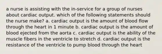 a nurse is assisting with the in-service for a group of nurses about cardiac output. which of the following statements should the nurse make? a. cardiac output is the amount of blood flow through the heart in 1 minute b. cardiac output is the amount of blood ejected from the aorta c. cardiac output is the ability of the muscle fibers in the ventricle to stretch d. cardiac output is the resistance of the ventricle to pump blood through the heart