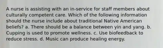 A nurse is assisting with an in-service for staff members about culturally competent care. Which of the following information should the nurse include about traditional Native American beliefs? a. There should be a balance between yin and yang. b. Cupping is used to promote wellness. c. Use biofeedback to reduce stress. d. Music can produce healing energy.