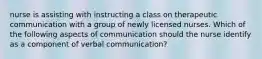 nurse is assisting with instructing a class on therapeutic communication with a group of newly licensed nurses. Which of the following aspects of communication should the nurse identify as a component of verbal communication?