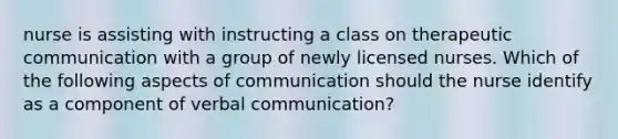 nurse is assisting with instructing a class on therapeutic communication with a group of newly licensed nurses. Which of the following aspects of communication should the nurse identify as a component of verbal communication?