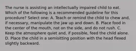 The nurse is assisting an intellectually impaired child to eat. Which of the following is a recommended guideline for this procedure? Select one: A. Teach or remind the child to chew and, if necessary, manipulate the jaw up and down. B. Place food in the center of the mouth, not on the side, and do not rush. C. Keep the atmosphere quiet and, if possible, feed the child alone. D. Place the child in a semisitting position with the head flexed slightly backward.