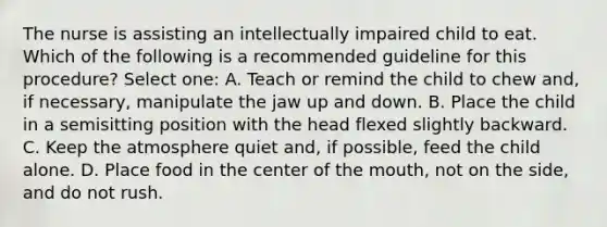 The nurse is assisting an intellectually impaired child to eat. Which of the following is a recommended guideline for this procedure? Select one: A. Teach or remind the child to chew and, if necessary, manipulate the jaw up and down. B. Place the child in a semisitting position with the head flexed slightly backward. C. Keep the atmosphere quiet and, if possible, feed the child alone. D. Place food in the center of the mouth, not on the side, and do not rush.