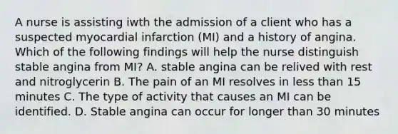 A nurse is assisting iwth the admission of a client who has a suspected myocardial infarction (MI) and a history of angina. Which of the following findings will help the nurse distinguish stable angina from MI? A. stable angina can be relived with rest and nitroglycerin B. The pain of an MI resolves in less than 15 minutes C. The type of activity that causes an MI can be identified. D. Stable angina can occur for longer than 30 minutes