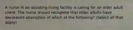 A nurse in an assisting living facility is caring for an older adult client. The nurse should recognize that older adults have decreased absorption of which of the following? (Select all that apply)