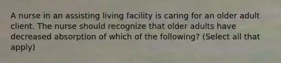 A nurse in an assisting living facility is caring for an older adult client. The nurse should recognize that older adults have decreased absorption of which of the following? (Select all that apply)