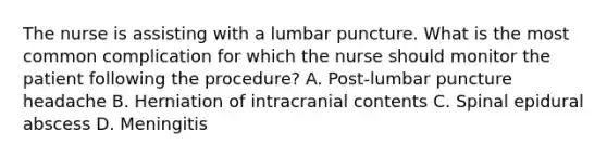 The nurse is assisting with a lumbar puncture. What is the most common complication for which the nurse should monitor the patient following the procedure? A. Post-lumbar puncture headache B. Herniation of intracranial contents C. Spinal epidural abscess D. Meningitis