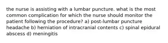 the nurse is assisting with a lumbar puncture. what is the most common complication for which the nurse should monitor the patient following the procedure? a) post-lumbar puncture headache b) herniation of intracranial contents c) spinal epidural abscess d) meningitis