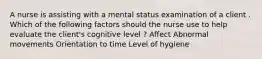 A nurse is assisting with a mental status examination of a client . Which of the following factors should the nurse use to help evaluate the client's cognitive level ? Affect Abnormal movements Orientation to time Level of hygiene