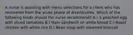 A nurse is assisting with menu selections for a client who has recovered from the acute phase of diverticulitis. Which of the following foods should the nurse recommend? A.) A poached egg with sliced tomatoes B.) Ham sandwich on white bread C.) Roast chicken with white rice D.) Bean soup with steamed broccoli