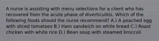 A nurse is assisting with menu selections for a client who has recovered from the acute phase of diverticulitis. Which of the following foods should the nurse recommend? A.) A poached egg with sliced tomatoes B.) Ham sandwich on white bread C.) Roast chicken with white rice D.) Bean soup with steamed broccoli