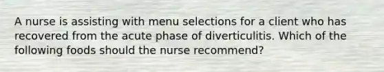 A nurse is assisting with menu selections for a client who has recovered from the acute phase of diverticulitis. Which of the following foods should the nurse recommend?