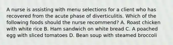 A nurse is assisting with menu selections for a client who has recovered from the acute phase of diverticulitis. Which of the following foods should the nurse recommend? A. Roast chicken with white rice B. Ham sandwich on white bread C. A poached egg with sliced tomatoes D. Bean soup with steamed broccoli