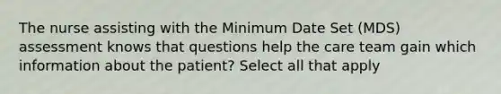 The nurse assisting with the Minimum Date Set (MDS) assessment knows that questions help the care team gain which information about the patient? Select all that apply