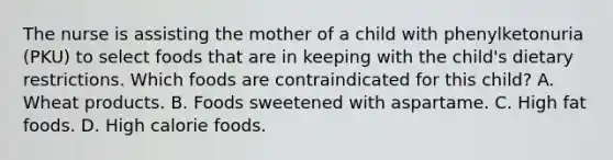 The nurse is assisting the mother of a child with phenylketonuria (PKU) to select foods that are in keeping with the child's dietary restrictions. Which foods are contraindicated for this child? A. Wheat products. B. Foods sweetened with aspartame. C. High fat foods. D. High calorie foods.