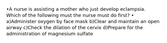 •A nurse is assisting a mother who just develop eclampsia. Which of the following must the nurse must do first? • a)Administer oxygen by face mask b)Clear and maintain an open airway c)Check the dilation of the cervix d)Prepare for the administration of magnesium sulfate