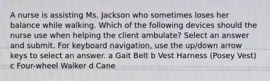 A nurse is assisting Ms. Jackson who sometimes loses her balance while walking. Which of the following devices should the nurse use when helping the client ambulate? Select an answer and submit. For keyboard navigation, use the up/down arrow keys to select an answer. a Gait Belt b Vest Harness (Posey Vest) c Four-wheel Walker d Cane