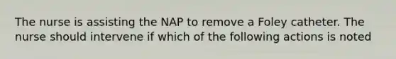 The nurse is assisting the NAP to remove a Foley catheter. The nurse should intervene if which of the following actions is noted