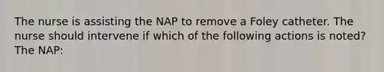 The nurse is assisting the NAP to remove a Foley catheter. The nurse should intervene if which of the following actions is noted? The NAP: