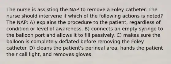 The nurse is assisting the NAP to remove a Foley catheter. The nurse should intervene if which of the following actions is noted? The NAP: A) explains the procedure to the patient, regardless of condition or level of awareness. B) connects an empty syringe to the balloon port and allows it to fill passively. C) makes sure the balloon is completely deflated before removing the Foley catheter. D) cleans the patient's perineal area, hands the patient their call light, and removes gloves.