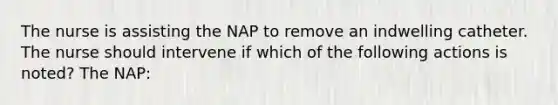 The nurse is assisting the NAP to remove an indwelling catheter. The nurse should intervene if which of the following actions is noted? The NAP: