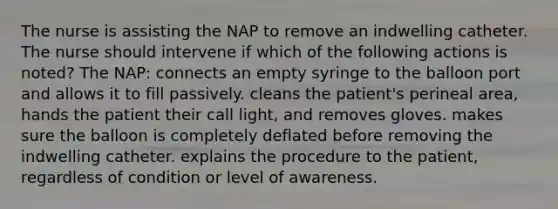 The nurse is assisting the NAP to remove an indwelling catheter. The nurse should intervene if which of the following actions is noted? The NAP: connects an empty syringe to the balloon port and allows it to fill passively. cleans the patient's perineal area, hands the patient their call light, and removes gloves. makes sure the balloon is completely deflated before removing the indwelling catheter. explains the procedure to the patient, regardless of condition or level of awareness.