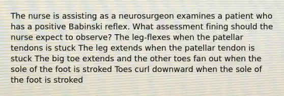 The nurse is assisting as a neurosurgeon examines a patient who has a positive Babinski reflex. What assessment fining should the nurse expect to observe? The leg-flexes when the patellar tendons is stuck The leg extends when the patellar tendon is stuck The big toe extends and the other toes fan out when the sole of the foot is stroked Toes curl downward when the sole of the foot is stroked