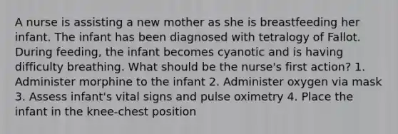 A nurse is assisting a new mother as she is breastfeeding her infant. The infant has been diagnosed with tetralogy of Fallot. During feeding, the infant becomes cyanotic and is having difficulty breathing. What should be the nurse's first action? 1. Administer morphine to the infant 2. Administer oxygen via mask 3. Assess infant's vital signs and pulse oximetry 4. Place the infant in the knee-chest position