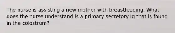 The nurse is assisting a new mother with breastfeeding. What does the nurse understand is a primary secretory Ig that is found in the colostrum?