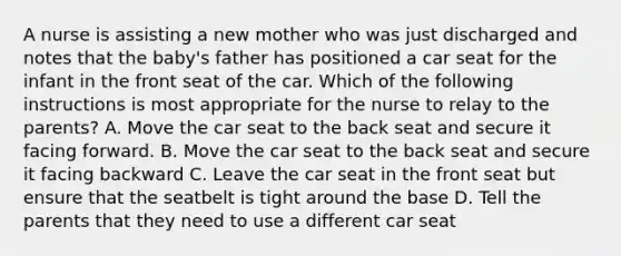 A nurse is assisting a new mother who was just discharged and notes that the baby's father has positioned a car seat for the infant in the front seat of the car. Which of the following instructions is most appropriate for the nurse to relay to the parents? A. Move the car seat to the back seat and secure it facing forward. B. Move the car seat to the back seat and secure it facing backward C. Leave the car seat in the front seat but ensure that the seatbelt is tight around the base D. Tell the parents that they need to use a different car seat