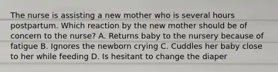 The nurse is assisting a new mother who is several hours postpartum. Which reaction by the new mother should be of concern to the nurse? A. Returns baby to the nursery because of fatigue B. Ignores the newborn crying C. Cuddles her baby close to her while feeding D. Is hesitant to change the diaper