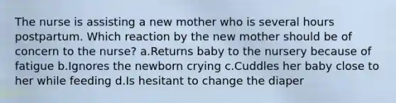 The nurse is assisting a new mother who is several hours postpartum. Which reaction by the new mother should be of concern to the nurse? a.Returns baby to the nursery because of fatigue b.Ignores the newborn crying c.Cuddles her baby close to her while feeding d.Is hesitant to change the diaper