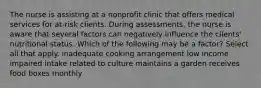 The nurse is assisting at a nonprofit clinic that offers medical services for at-risk clients. During assessments, the nurse is aware that several factors can negatively influence the clients' nutritional status. Which of the following may be a factor? Select all that apply. inadequate cooking arrangement low income impaired intake related to culture maintains a garden receives food boxes monthly