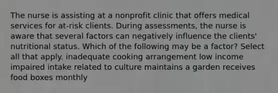 The nurse is assisting at a nonprofit clinic that offers medical services for at-risk clients. During assessments, the nurse is aware that several factors can negatively influence the clients' nutritional status. Which of the following may be a factor? Select all that apply. inadequate cooking arrangement low income impaired intake related to culture maintains a garden receives food boxes monthly