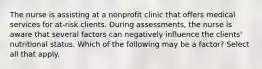 The nurse is assisting at a nonprofit clinic that offers medical services for at-risk clients. During assessments, the nurse is aware that several factors can negatively influence the clients' nutritional status. Which of the following may be a factor? Select all that apply.